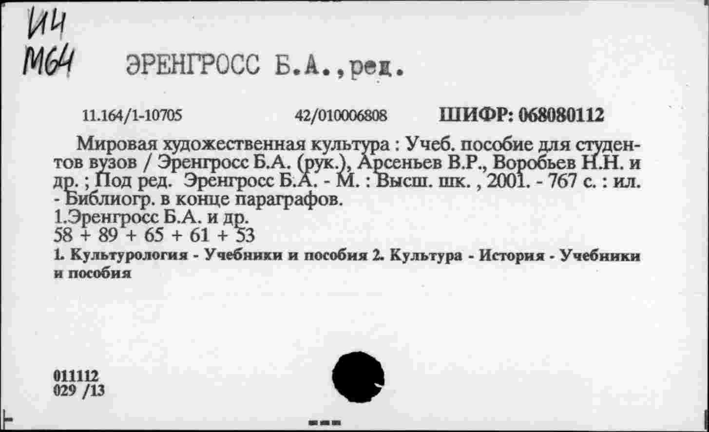 ﻿ЭРЕНГРОСС Б.А.,реж.
11.164/1-10705	42/010006808 ШИФР: 068080112
Мировая художественная культура: Учеб, пособие для студентов вузов / Эренгросс Б.А. (рук.), Арсеньев В.Р., Воробьев Н.Н. и др.; Под ред. Эренгросс Б.А. - М.: Высш. шк., 2001. - 767 с.: ил. - Библиогр. в конце параграфов.
1.Эрен гросс Б.А. и др.
58 + 89 + 65 + 61 + 53
1. Культурология - Учебники и пособия 2. Культура - История - Учебники и пособия
011112
029 /13